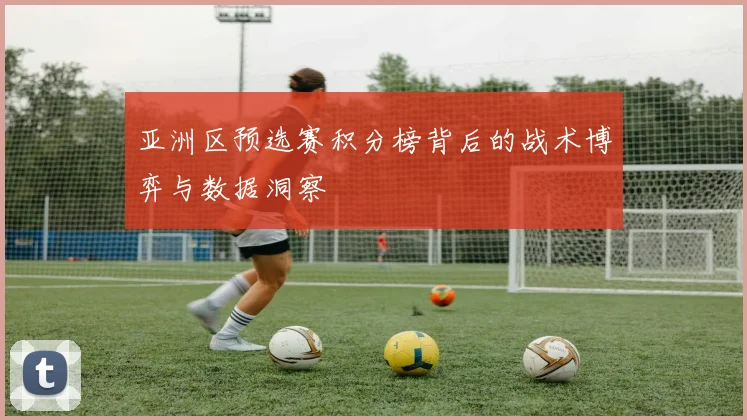 亚洲区预选赛积分榜背后的战术博弈与数据洞察