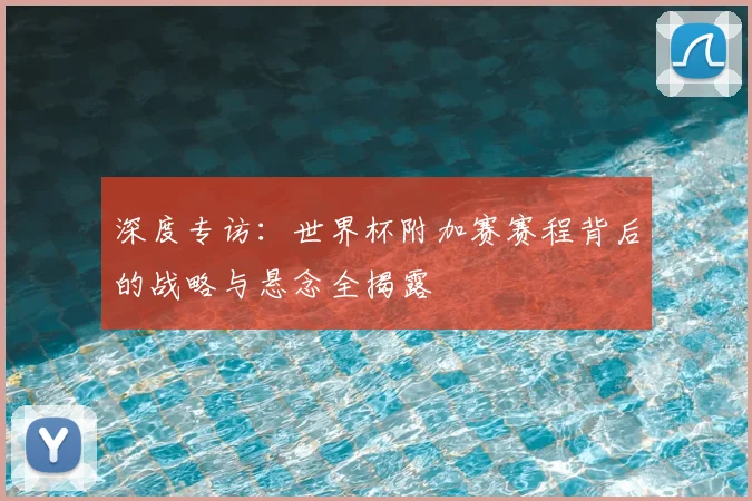 深度专访：世界杯附加赛赛程背后的战略与悬念全揭露