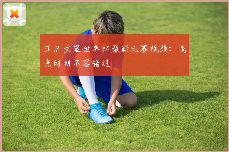 亚洲女篮世界杯最新比赛视频：高光时刻不容错过
