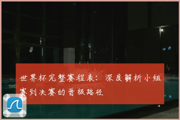 世界杯完整赛程表：深度解析小组赛到决赛的晋级路径