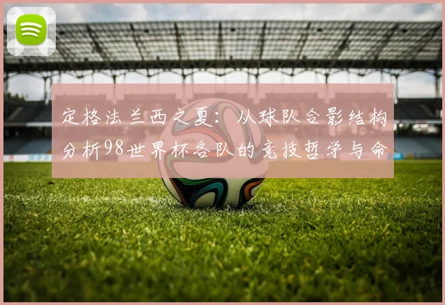 定格法兰西之夏：从球队合影结构分析98世界杯各队的竞技哲学与命运走向