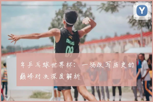 年乒乓球世界杯：一场改写历史的巅峰对决深度解析