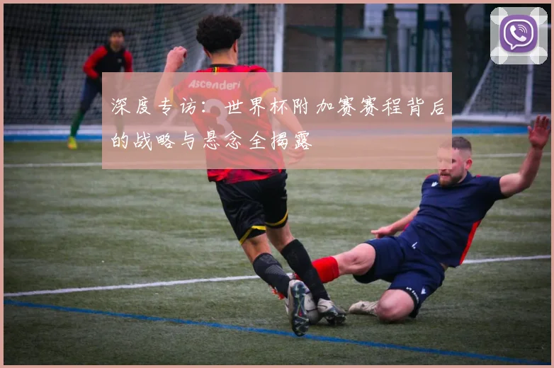 深度专访:世界杯附加赛赛程背后的战略与悬念全揭露