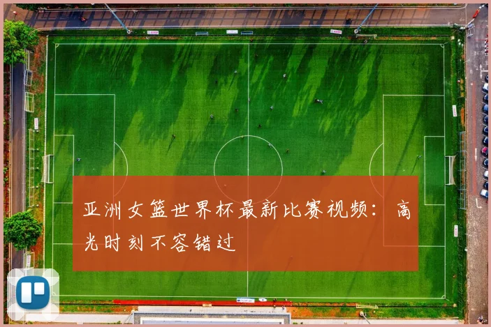 亚洲女篮世界杯最新比赛视频：高光时刻不容错过