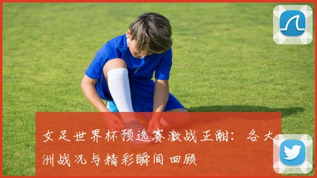 女足世界杯预选赛激战正酣：各大洲战况与精彩瞬间回顾
