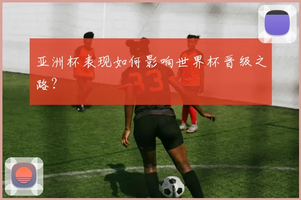 亚洲杯表现如何影响世界杯晋级之路？