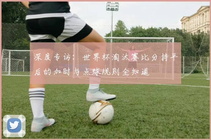 深度专访：世界杯淘汰赛比分持平后的加时与点球规则全知道