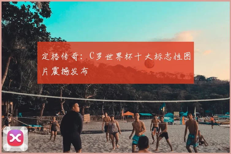 定格传奇:C罗世界杯十大标志性图片震撼发布
