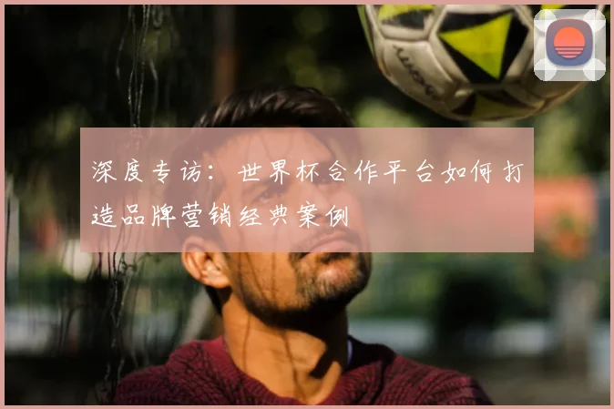 深度专访：世界杯合作平台如何打造品牌营销经典案例